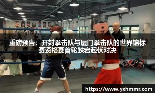 重磅预告：开封拳击队与厦门拳击队的世界锦标赛资格赛首轮跌宕起伏对决